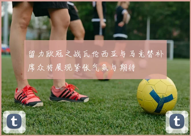 留力欧冠之战瓦伦西亚与马竞替补席众将展现紧张气氛与期待