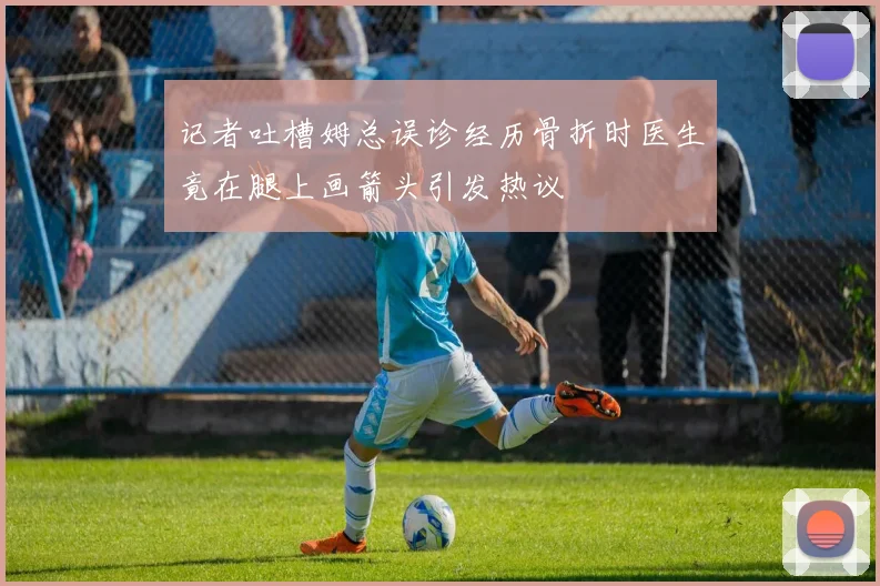 记者吐槽姆总误诊经历骨折时医生竟在腿上画箭头引发热议