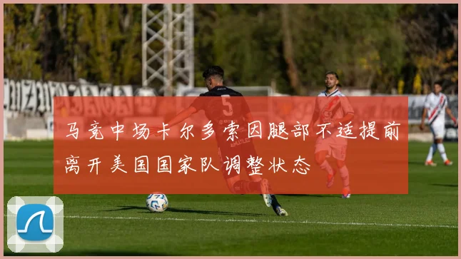 马竞中场卡尔多索因腿部不适提前离开美国国家队调整状态