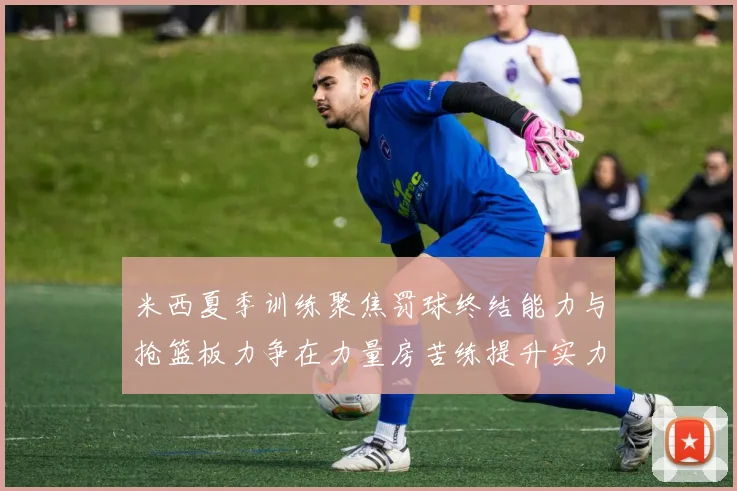 米西夏季训练聚焦罚球终结能力与抢篮板力争在力量房苦练提升实力