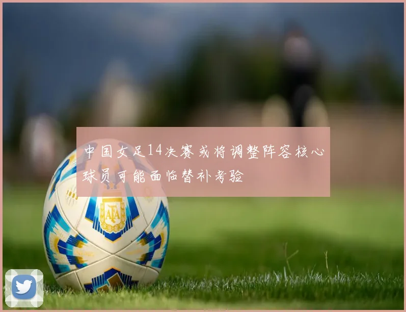 中国女足14决赛或将调整阵容核心球员可能面临替补考验