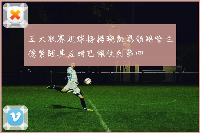 五大联赛进球榜揭晓凯恩领跑哈兰德紧随其后姆巴佩位列第四