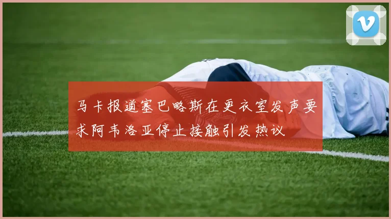 马卡报道塞巴略斯在更衣室发声要求阿韦洛亚停止接触引发热议