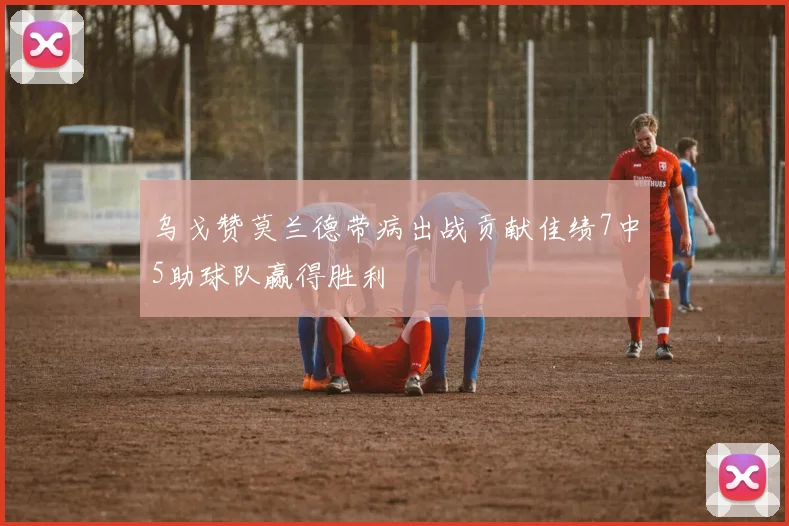 乌戈赞莫兰德带病出战贡献佳绩7中5助球队赢得胜利