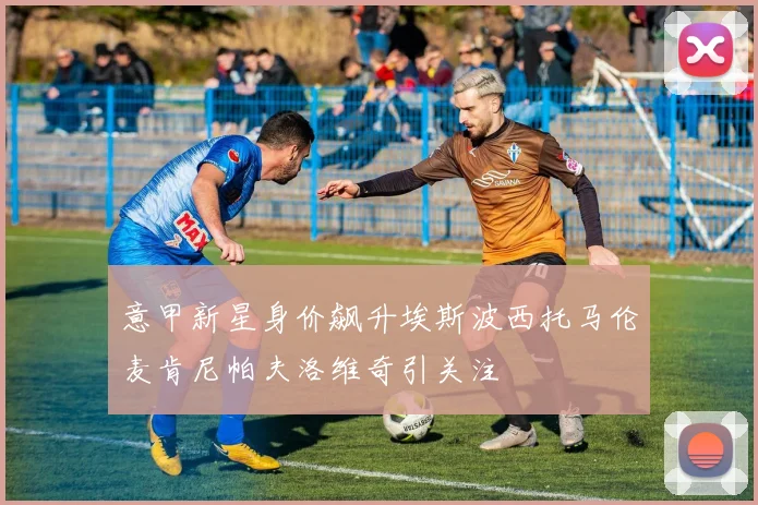 意甲新星身价飙升埃斯波西托马伦麦肯尼帕夫洛维奇引关注