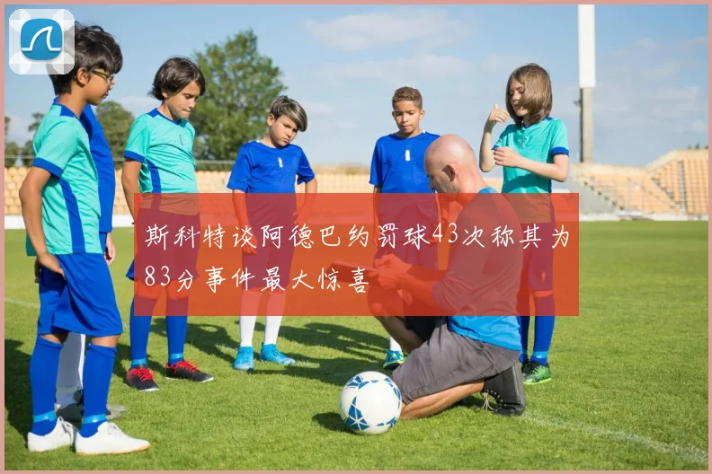 斯科特谈阿德巴约罚球43次称其为83分事件最大惊喜