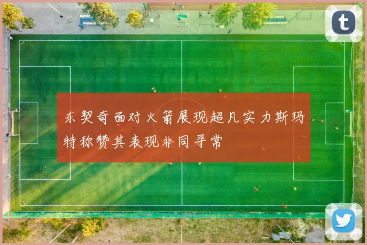 东契奇面对火箭展现超凡实力斯玛特称赞其表现非同寻常