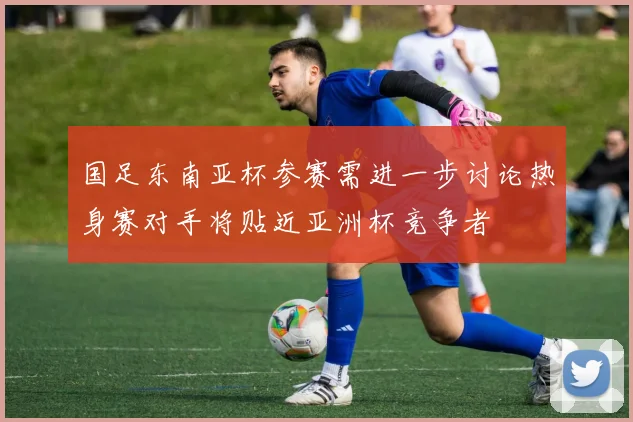 国足东南亚杯参赛需进一步讨论热身赛对手将贴近亚洲杯竞争者