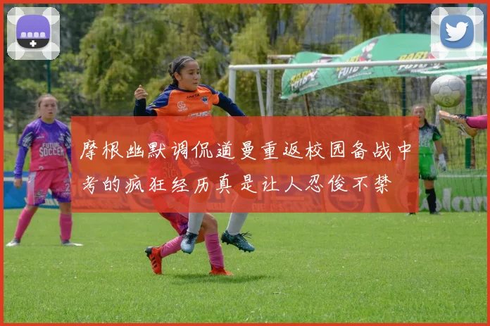 摩根幽默调侃道曼重返校园备战中考的疯狂经历真是让人忍俊不禁