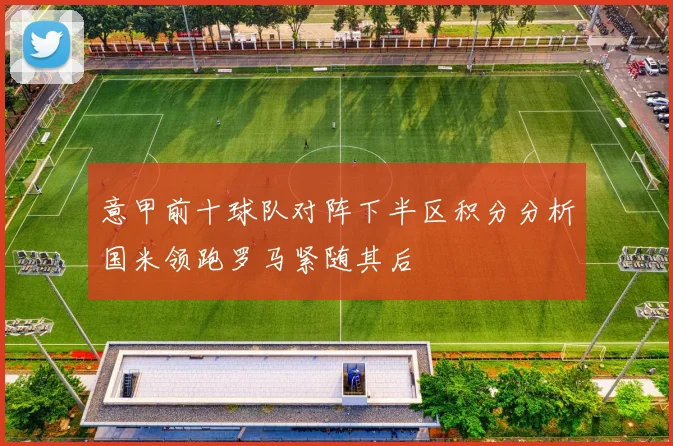 意甲前十球队对阵下半区积分分析国米领跑罗马紧随其后