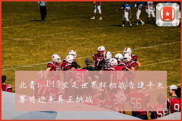 北青：U17女足世界杯初战告捷半决赛将迎来真正挑战
