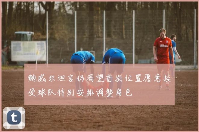 鲍威尔坦言仍渴望首发位置愿意接受球队特别安排调整角色