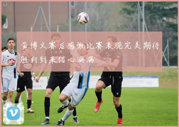 黄博文赛后感慨比赛表现完美期待胜利到来信心满满