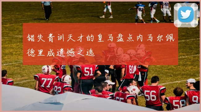 错失青训天才的皇马盘点内马尔佩德里成遗憾之选