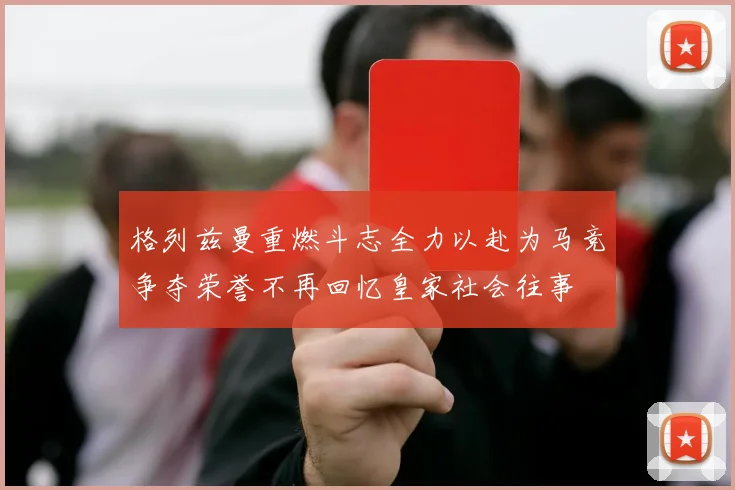 格列兹曼重燃斗志全力以赴为马竞争夺荣誉不再回忆皇家社会往事