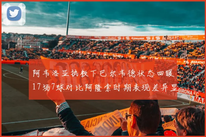 阿韦洛亚执教下巴尔韦德状态回暖17场7球对比阿隆索时期表现差异显著