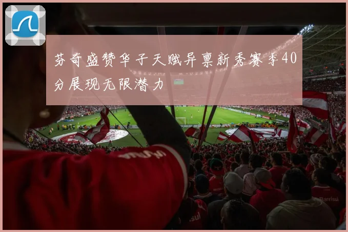 芬奇盛赞华子天赋异禀新秀赛季40分展现无限潜力